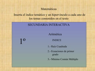SECUNDARIA INTERACTIVA  Matemáticas  Inserta el índice temático y un hipervínculo a cada uno de los temas contenidos en el texto  1º Aritmética  INDICE  1.- Raíz Cuadrada 2.- Ecuaciones de primer  grado 3.- Mínimo Común Múltiplo 