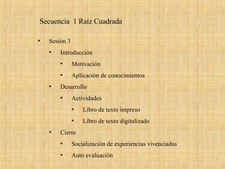Secuencia  1 Raíz Cuadrada  Sesión 3  Introducción  Motivación  Aplicación de conocimientos  Desarrollo  Actividades Libro de texto impreso Libro de texto digitalizado Cierre  Socialización de experiencias vivenciadas Auto evaluación  