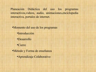 Planeación Didáctica del uso los programas interactivos,videos, audio, animaciones,enciclopedia interactiva, portales de internet. Momento del uso de los programas Introducción  Desarrollo Cierre  Método y Forma de enseñanza Aprendizaje Colaborativo 