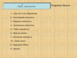 Programas básicos  1.- Libro de Texto Digitalizado  2.- Enciclopedia interactiva 3.- Mapoteca interactiva  4.- Animaciones educativas  5.- Videos educativos  6.- Hoja de cálculo 7.- Geometría interactiva  10.- Audio textos  8.- Paquetería Office 9.- Internet  Aúla interactiva   