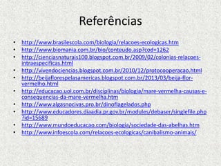 Referências
• http://www.brasilescola.com/biologia/relacoes-ecologicas.htm
• http://www.biomania.com.br/bio/conteudo.asp?cod=1262
• http://cienciasnaturais100.blogspot.com.br/2009/02/colonias-relacoes-
intraespecificas.html
• http://vivendociencias.blogspot.com.br/2010/12/protocooperacao.html
• http://beijaflorespelasamericas.blogspot.com.br/2013/03/beija-flor-
vermelho.html
• http://educacao.uol.com.br/disciplinas/biologia/mare-vermelha-causas-e-
consequencias-da-mare-vermelha.htm
• http://www.algasnocivas.pro.br/dinoflagelados.php
• http://www.educadores.diaadia.pr.gov.br/modules/debaser/singlefile.php
?id=15689
• http://www.mundoeducacao.com/biologia/sociedade-das-abelhas.htm
• http://www.infoescola.com/relacoes-ecologicas/canibalismo-animais/
 