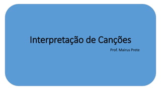 Interpretação de Canções
Prof. Mairus Prete
 