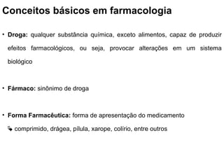 Conceitos básicos em farmacologia
• Droga: qualquer substância química, exceto alimentos, capaz de produzir
efeitos farmacológicos, ou seja, provocar alterações em um sistema
biológico
• Fármaco: sinônimo de droga
• Forma Farmacêutica: forma de apresentação do medicamento
 comprimido, drágea, pílula, xarope, colírio, entre outros
 