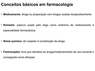 Conceitos básicos em farmacologia
• Medicamento: droga ou preparação com drogas usadas terapeuticamente
• Remédio: palavra usada pelo leigo como sinônimo de medicamento e
especialidade farmacêutica
• Nome químico: diz respeito à constituição da droga
• Farmacopéia: livro que oficializa as drogas/medicamentos de uso corrente e
consagrada como eficazes
 