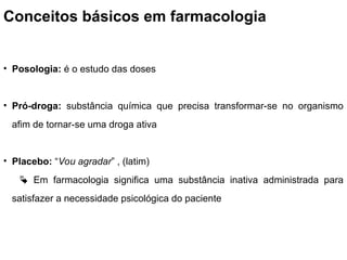 Conceitos básicos em farmacologia
• Posologia: é o estudo das doses
• Pró-droga: substância química que precisa transformar-se no organismo
afim de tornar-se uma droga ativa
• Placebo: “Vou agradar” , (latim)
 Em farmacologia significa uma substância inativa administrada para
satisfazer a necessidade psicológica do paciente
 