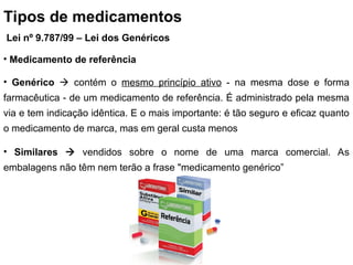 Tipos de medicamentos
Lei nº 9.787/99 – Lei dos Genéricos
• Medicamento de referência
• Genérico  contém o mesmo princípio ativo - na mesma dose e forma
farmacêutica - de um medicamento de referência. É administrado pela mesma
via e tem indicação idêntica. E o mais importante: é tão seguro e eficaz quanto
o medicamento de marca, mas em geral custa menos
• Similares  vendidos sobre o nome de uma marca comercial. As
embalagens não têm nem terão a frase "medicamento genérico”
 