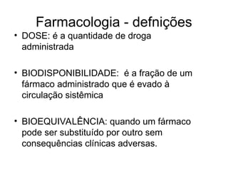 Farmacologia - defnições
• DOSE: é a quantidade de droga
administrada
• BIODISPONIBILIDADE: é a fração de um
fármaco administrado que é evado à
circulação sistêmica
• BIOEQUIVALÊNCIA: quando um fármaco
pode ser substituído por outro sem
consequências clínicas adversas.
 