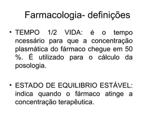 Farmacologia- definições
• TEMPO 1/2 VIDA: é o tempo
ncessário para que a concentração
plasmática do fármaco chegue em 50
%. É utilizado para o cálculo da
posologia.
• ESTADO DE EQUILIBRIO ESTÁVEL:
indica quando o fármaco atinge a
concentração terapêutica.
 