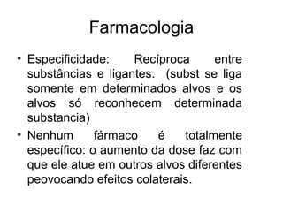 Farmacologia
• Especificidade: Recíproca entre
substâncias e ligantes. (subst se liga
somente em determinados alvos e os
alvos só reconhecem determinada
substancia)
• Nenhum fármaco é totalmente
específico: o aumento da dose faz com
que ele atue em outros alvos diferentes
peovocando efeitos colaterais.
 