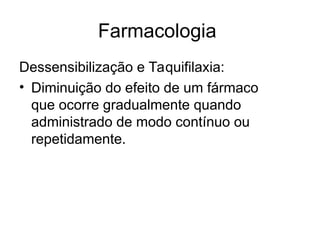 Farmacologia
Dessensibilização e Taquifilaxia:
• Diminuição do efeito de um fármaco
que ocorre gradualmente quando
administrado de modo contínuo ou
repetidamente.
 