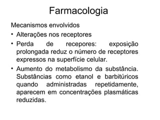 Farmacologia
Mecanismos envolvidos
• Alterações nos receptores
• Perda de recepores: exposição
prolongada reduz o número de receptores
expressos na superfície celular.
• Aumento do metabolismo da substância.
Substâncias como etanol e barbitúricos
quando administradas repetidamente,
aparecem em concentrações plasmáticas
reduzidas.
 