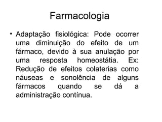 Farmacologia
• Adaptação fisiológica: Pode ocorrer
uma diminuição do efeito de um
fármaco, devido à sua anulação por
uma resposta homeostátia. Ex:
Redução de efeitos colaterias como
náuseas e sonolência de alguns
fármacos quando se dá a
administração contínua.
 