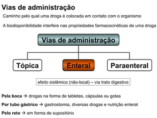 Vias de administração
Paraenteral
Enteral
Tópica
Pela boca  drogas na forma de tabletes, cápsulas ou gotas
Por tubo gástrico  gastrostomia, diversas drogas e nutrição enteral
Pelo reto  em forma de supositório
efeito sistêmico (não-local) – via trato digestivo
Vias de administração
Caminho pelo qual uma droga é colocada em contato com o organismo
A biodisponibilidade interfere nas propriedades farmacocinéticas de uma droga
 
