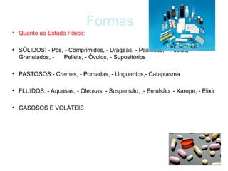 Formas
• Quanto ao Estado Físico:
• SÓLIDOS: - Pós, - Comprimidos, - Drágeas, - Pastilhas, - Pílulas, -
Granulados, - Pellets, - Óvulos, - Supositórios
• PASTOSOS:- Cremes, - Pomadas, - Unguentos,- Cataplasma
• FLUIDOS: - Aquosas, - Oleosas, - Suspensão, ,- Emulsão ,- Xarope, - Elixir
• GASOSOS E VOLÁTEIS
 