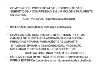 • COMPRIMIDOS: PRINCÍPIO ATIVO + EXCIPIENTE SÃO
SUBMETIDOS À COMPRESSÃO EM UM MOLDE GERALMENTE
CILÍNDRICO.
USO: VIA ORAL (ingeridos ou sublingual)
• IMPLANTES (subcutâneo) para ação prolongada
• DRÁGEAS: SÃO COMPRIMIDOS REVESTIDOS POR UMA
CAMADA DE SUBSTÂNCIA AÇUCARADA COM OU SEM
PRINCIPAIS FORMAS FARMACÊUTICAS CORANTE.
UTILIDADE: EVITAR A DESAGREGAÇÃO, PROTEÇÃO,
MASCARAR PROPRIEDADES ORGANOLÉPTICAS.
USO: VIA ORAL (NÃO PODEM SER PARTIDOS)
• PÍLULAS: GERALMENTE SÃO PEQUNOS COMPRIMIOS EM
FORMA ESFÉRICA (podendo ser ou não revestida de substância
 