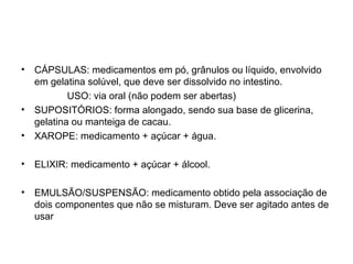• CÁPSULAS: medicamentos em pó, grânulos ou líquido, envolvido
em gelatina solúvel, que deve ser dissolvido no intestino.
USO: via oral (não podem ser abertas)
• SUPOSITÓRIOS: forma alongado, sendo sua base de glicerina,
gelatina ou manteiga de cacau.
• XAROPE: medicamento + açúcar + água.
• ELIXIR: medicamento + açúcar + álcool.
• EMULSÃO/SUSPENSÃO: medicamento obtido pela associação de
dois componentes que não se misturam. Deve ser agitado antes de
usar
 