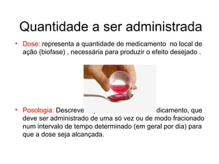 Quantidade a ser administrada
• Dose: representa a quantidade de medicamento no local de
ação (biofase) , necessária para produzir o efeito desejado .
• Posologia: Descreve a quantidade de um medicamento, que
deve ser administrado de uma só vez ou de modo fracionado
num intervalo de tempo determinado (em geral por dia) para
que a dose seja alcançada.
 