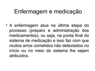 Enfermagem e medicação
• A enfermagem atua na última etapa do
processo (preparo e administração dos
medicamentos), ou seja, na ponta final do
sistema de medicação e isso faz com que
muitos erros cometidos não detectados no
início ou no meio do sistema lhe sejam
atribuídos.
 