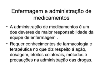 Enfermagem e administração de
medicamentos
• A administração de medicamentos é um
dos deveres de maior responsabilidade da
equipe de enfermagem .
• Requer conhecimentos de farmacologia e
terapêutica no que diz respeito á ação,
dosagem, efeitos colaterais, métodos e
precauções na administração das drogas.
 