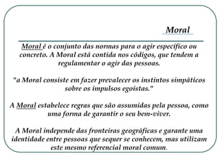 Moral é o conjunto das normas para o agir específico ou
concreto. A Moral está contida nos códigos, que tendem a
regulamentar o agir das pessoas.
"a Moral consiste em fazer prevalecer os instintos simpáticos
sobre os impulsos egoístas."
A Moral estabelece regras que são assumidas pela pessoa, como
uma forma de garantir o seu bem-viver.
A Moral independe das fronteiras geográficas e garante uma
identidade entre pessoas que sequer se conhecem, mas utilizam
este mesmo referencial moral comum.
Moral
 