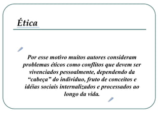 Por esse motivo muitos autores consideram
problemas éticos como conflitos que devem ser
vivenciados pessoalmente, dependendo da
“cabeça” do indivíduo, fruto de conceitos e
idéias sociais internalizados e processados ao
longo da vida.
Ética
 