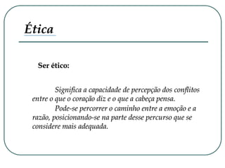 Ética
Ser ético:
Significa a capacidade de percepção dos conflitos
entre o que o coração diz e o que a cabeça pensa.
Pode-se percorrer o caminho entre a emoção e a
razão, posicionando-se na parte desse percurso que se
considere mais adequada.
 