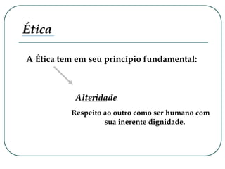Ética
Respeito ao outro como ser humano com
sua inerente dignidade.
A Ética tem em seu princípio fundamental:
Alteridade
 
