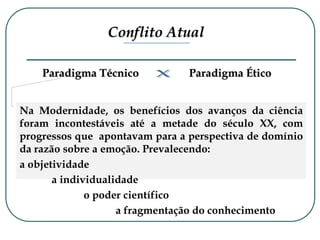 Conflito Atual
Paradigma Técnico Paradigma Ético
Na Modernidade, os benefícios dos avanços da ciência
foram incontestáveis até a metade do século XX, com
progressos que apontavam para a perspectiva de domínio
da razão sobre a emoção. Prevalecendo:
a objetividade
a individualidade
o poder científico
a fragmentação do conhecimento
 