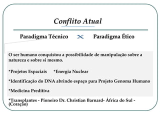 Conflito Atual
Paradigma Técnico Paradigma Ético
O ser humano conquistou a possibilidade de manipulação sobre a
natureza e sobre si mesmo.
*Projetos Espaciais *Energia Nuclear
*Identificação do DNA abrindo espaço para Projeto Genoma Humano
*Medicina Preditiva
*Transplantes - Pioneiro Dr. Christian Barnard- África do Sul -
(Coração)
 