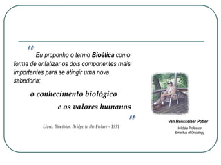 Eu proponho o termo Bioética como
forma de enfatizar os dois componentes mais
importantes para se atingir uma nova
sabedoria:
e os valores humanos
o conhecimento biológico
Livro: Bioethics: Bridge to the Future - 1971 Hilldale Professor
Emeritus of Oncology
Van Rensselaer Potter
 