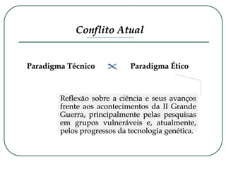 Conflito Atual
Paradigma Técnico Paradigma Ético
Reflexão sobre a ciência e seus avanços
frente aos acontecimentos da II Grande
Guerra, principalmente pelas pesquisas
em grupos vulneráveis e, atualmente,
pelos progressos da tecnologia genética.
 