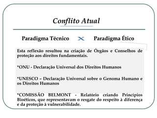 Esta reflexão resultou na criação de Órgãos e Conselhos de
proteção aos direitos fundamentais.
*ONU - Declaração Universal dos Direitos Humanos
*UNESCO – Declaração Universal sobre o Genoma Humano e
os Direitos Humanos
*COMISSÃO BELMONT - Relatório criando Princípios
Bioéticos, que representavam o resgate do respeito à diferença
e da proteção à vulnerabilidade.
Paradigma Ético
Paradigma Técnico
Conflito Atual
 