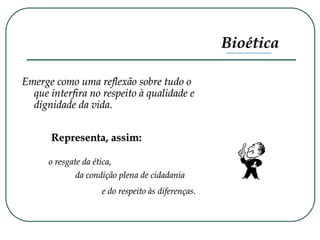 Bioética
Emerge como uma reflexão sobre tudo o
que interfira no respeito à qualidade e
dignidade da vida.
Representa, assim:
o resgate da ética,
da condição plena de cidadania
e do respeito às diferenças.
 