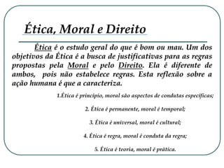 Ética é o estudo geral do que é bom ou mau. Um dos
objetivos da Ética é a busca de justificativas para as regras
propostas pela Moral e pelo Direito. Ela é diferente de
ambos, pois não estabelece regras. Esta reflexão sobre a
ação humana é que a caracteriza.
Ética, Moral e Direito
1.Ética é princípio, moral são aspectos de condutas específicas;
2. Ética é permanente, moral é temporal;
3. Ética é universal, moral é cultural;
4. Ética é regra, moral é conduta da regra;
5. Ética é teoria, moral é prática.
 