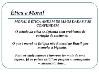 MORAL E ÉTICA ANDAM DE MÃOS DADAS E SE
CONFUNDEM.
Ética e Moral
O estudo da ética se defronta com problemas de
variação de costumes.
O que é moral na Etiópia não é moral no Brasil, por
exemplo, a bigamia.
Para os mulçumanos é honroso ter mais de uma
esposa. Já os países católicos pregam a monogamia
– casamento único.
 