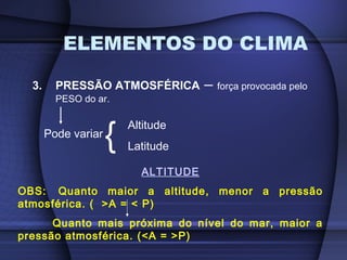 ELEMENTOS DO CLIMA
3. PRESSÃO ATMOSFÉRICA – força provocada pelo
PESO do ar.
Pode variar
{ Altitude
Latitude
ALTITUDE
OBS: Quanto maior a altitude, menor a pressão
atmosférica. ( >A = < P)
Quanto mais próxima do nível do mar, maior a
pressão atmosférica. (<A = >P)
 