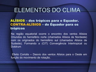 ALÍSIOS – dos trópicos para o Equador.
CONTRA-ALÍSIOS – do Equador para os
trópicos
Na região equatorial ocorre o encontro dos ventos Alísios
Oriundos do hemisfério norte (chamados Alísios de Nordeste)
com os originados do hemisfério sul (chamados Alísios de
Sudeste). Formando a (CIT) Convergência Intertropical ou
Doldrum
Efeito Coriolis – Desvio dos ventos Alísios para o Oeste em
função do movimento de rotação.
ELEMENTOS DO CLIMA
 