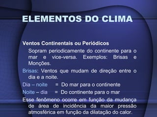 ELEMENTOS DO CLIMA
Ventos Continentais ou Periódicos
Sopram periodicamente do continente para o
mar e vice-versa. Exemplos: Brisas e
Monções.
Brisas: Ventos que mudam de direção entre o
dia e a noite.
Dia – noite = Do mar para o continente
Noite – dia = Do continente para o mar
Esse fenômeno ocorre em função da mudança
de área de incidência da maior pressão
atmosférica em função da dilatação do calor.
 
