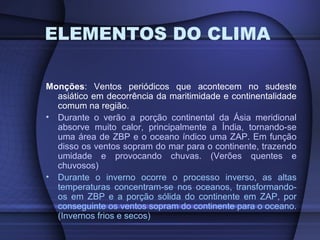 ELEMENTOS DO CLIMA
Monções: Ventos periódicos que acontecem no sudeste
asiático em decorrência da maritimidade e continentalidade
comum na região.
• Durante o verão a porção continental da Ásia meridional
absorve muito calor, principalmente a Índia, tornando-se
uma área de ZBP e o oceano índico uma ZAP. Em função
disso os ventos sopram do mar para o continente, trazendo
umidade e provocando chuvas. (Verões quentes e
chuvosos)
• Durante o inverno ocorre o processo inverso, as altas
temperaturas concentram-se nos oceanos, transformando-
os em ZBP e a porção sólida do continente em ZAP, por
conseguinte os ventos sopram do continente para o oceano.
(Invernos frios e secos)
 