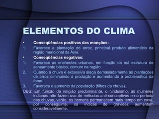 ELEMENTOS DO CLIMA
• Conseqüências positivas das monções:
1. Favorece a plantação do arroz, principal produto alimentício da
região meridional da Ásia.
• Conseqüências negativas:
1. Favorece as enchentes urbanas, em função da má estrutura de
saneamento básico, comum na região.
2. Quando a chuva é excessiva alaga demasiadamente as plantações
de arroz diminuindo a produção e aumentando a problemática da
fome.
3. Favorece o aumento da população (filhos da chuva).
OBS: Em função da religião predominante, o hinduismo, as mulheres
indianas não fazem uso de métodos anti-conceptivos e no período
das chuvas, verão, os homens permanecem mais tempo em casa,
por conseguinte, os índices de gravidez aumentam
consideravelmente.
 