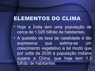 ELEMENTOS DO CLIMA
• Hoje a Índia tem uma população de
cerca de 1,025 bilhão de habitantes.
• A questão da taxa de natalidade é tão
expressiva que estima-se um
crescimento vegetativo a tal modo que
por volta de 2030 a população indiana
supere a China, que hoje tem 1,3
bilhão de habitantes.
 