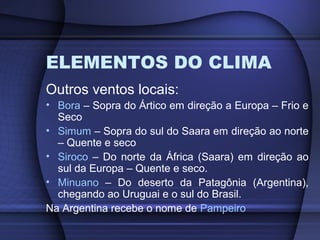 ELEMENTOS DO CLIMA
Outros ventos locais:
• Bora – Sopra do Ártico em direção a Europa – Frio e
Seco
• Simum – Sopra do sul do Saara em direção ao norte
– Quente e seco
• Siroco – Do norte da África (Saara) em direção ao
sul da Europa – Quente e seco.
• Minuano – Do deserto da Patagônia (Argentina),
chegando ao Uruguai e o sul do Brasil.
Na Argentina recebe o nome de Pampeiro
 