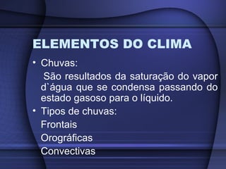 ELEMENTOS DO CLIMA
• Chuvas:
São resultados da saturação do vapor
d`água que se condensa passando do
estado gasoso para o líquido.
• Tipos de chuvas:
Frontais
Orográficas
Convectivas
 