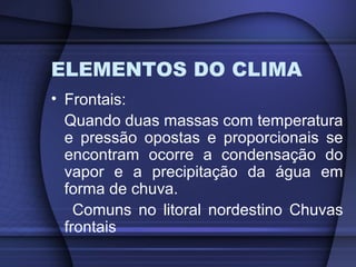 ELEMENTOS DO CLIMA
• Frontais:
Quando duas massas com temperatura
e pressão opostas e proporcionais se
encontram ocorre a condensação do
vapor e a precipitação da água em
forma de chuva.
Comuns no litoral nordestino Chuvas
frontais
 