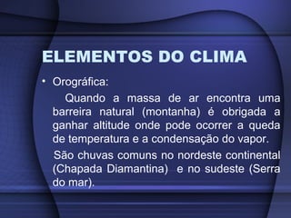 ELEMENTOS DO CLIMA
• Orográfica:
Quando a massa de ar encontra uma
barreira natural (montanha) é obrigada a
ganhar altitude onde pode ocorrer a queda
de temperatura e a condensação do vapor.
São chuvas comuns no nordeste continental
(Chapada Diamantina) e no sudeste (Serra
do mar).
 