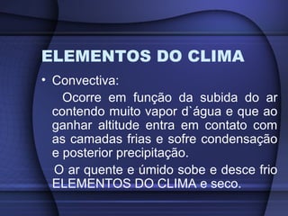 ELEMENTOS DO CLIMA
• Convectiva:
Ocorre em função da subida do ar
contendo muito vapor d`água e que ao
ganhar altitude entra em contato com
as camadas frias e sofre condensação
e posterior precipitação.
O ar quente e úmido sobe e desce frio
ELEMENTOS DO CLIMA e seco.
 