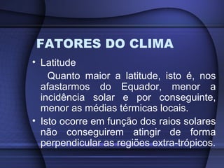 FATORES DO CLIMA
• Latitude
Quanto maior a latitude, isto é, nos
afastarmos do Equador, menor a
incidência solar e por conseguinte,
menor as médias térmicas locais.
• Isto ocorre em função dos raios solares
não conseguirem atingir de forma
perpendicular as regiões extra-trópicos.
 