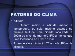 FATORES DO CLIMA
• Altitude
Quanto maior a altitude menor a
temperatura, ou seja, mesmo estando na
mesma latitude uma cidade localizada a
900m do nível do mar terá 5ºC a menos que
uma localizada ao nível do mar.
• A temperatura diminui 1ºC a cada 180m de
altitude.
 