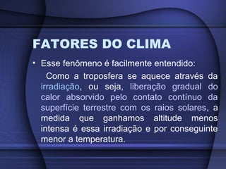 FATORES DO CLIMA
• Esse fenômeno é facilmente entendido:
Como a troposfera se aquece através da
irradiação, ou seja, liberação gradual do
calor absorvido pelo contato contínuo da
superfície terrestre com os raios solares, a
medida que ganhamos altitude menos
intensa é essa irradiação e por conseguinte
menor a temperatura.
 