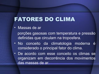FATORES DO CLIMA
• Massas de ar
porções gasosas com temperatura e pressão
definidas que circulam na troposfera.
• No conceito da climatologia moderna é
considerado o principal fator do clima.
• De acordo com esse conceito os climas se
organizam em decorrência dos movimentos
das massas de ar.
 